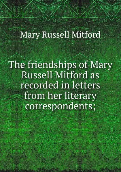 Обложка книги The friendships of Mary Russell Mitford as recorded in letters from her literary correspondents;, Mitford Mary Russell