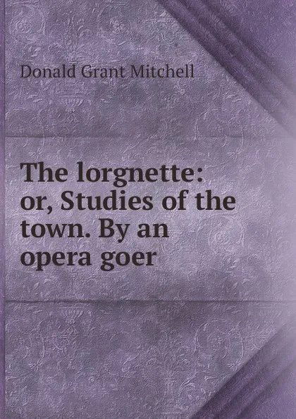 Обложка книги The lorgnette: or, Studies of the town. By an opera goer, Mitchell Donald Grant