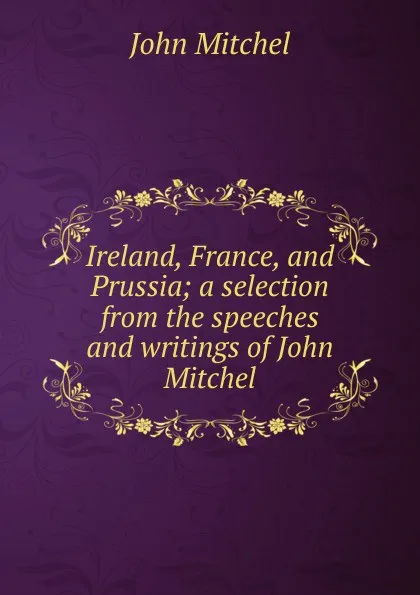 Обложка книги Ireland, France, and Prussia; a selection from the speeches and writings of John Mitchel, John Mitchel