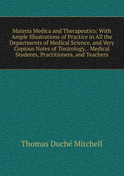 Обложка книги Materia Medica and Therapeutics: With Ample Illustrations of Practice in All the Departments of Medical Science, and Very Copious Notes of Toxicology, . Medical Students, Practitioners, and Teachers, Thomas Duché Mitchell