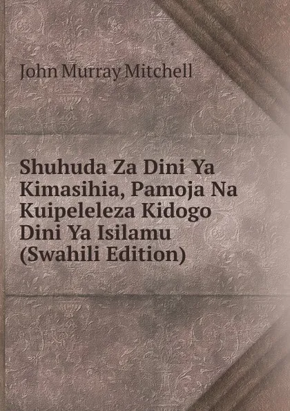 Обложка книги Shuhuda Za Dini Ya Kimasihia, Pamoja Na Kuipeleleza Kidogo Dini Ya Isilamu (Swahili Edition), John Murray Mitchell