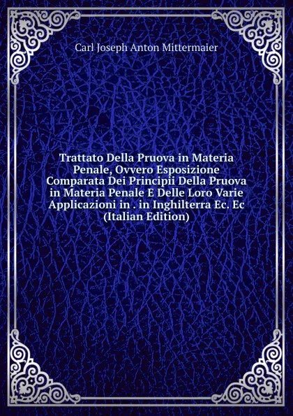 Обложка книги Trattato Della Pruova in Materia Penale, Ovvero Esposizione Comparata Dei Principii Della Pruova in Materia Penale E Delle Loro Varie Applicazioni in . in Inghilterra Ec. Ec (Italian Edition), Carl Joseph Anton Mittermaier