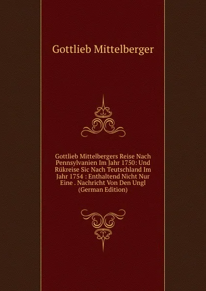 Обложка книги Gottlieb Mittelbergers Reise Nach Pennsylvanien Im Jahr 1750: Und Rukreise Sic Nach Teutschland Im Jahr 1754 : Enthaltend Nicht Nur Eine . Nachricht Von Den Ungl (German Edition), Gottlieb Mittelberger