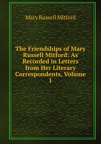 Обложка книги The Friendships of Mary Russell Mitford: As Recorded in Letters from Her Literary Correspondents, Volume 1, Mitford Mary Russell