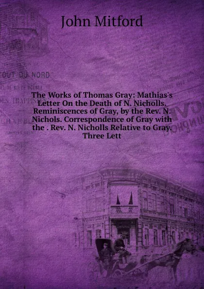 Обложка книги The Works of Thomas Gray: Mathias.s Letter On the Death of N. Nicholls. Reminiscences of Gray, by the Rev. N. Nichols. Correspondence of Gray with the . Rev. N. Nicholls Relative to Gray. Three Lett, Mitford John