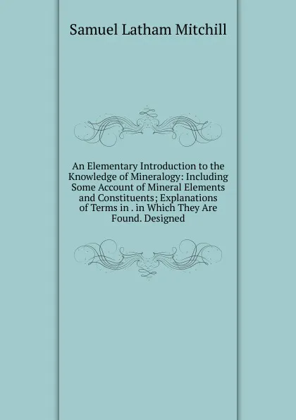 Обложка книги An Elementary Introduction to the Knowledge of Mineralogy: Including Some Account of Mineral Elements and Constituents; Explanations of Terms in . in Which They Are Found. Designed, Samuel Latham Mitchill