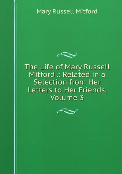 Обложка книги The Life of Mary Russell Mitford .: Related in a Selection from Her Letters to Her Friends, Volume 3, Mitford Mary Russell