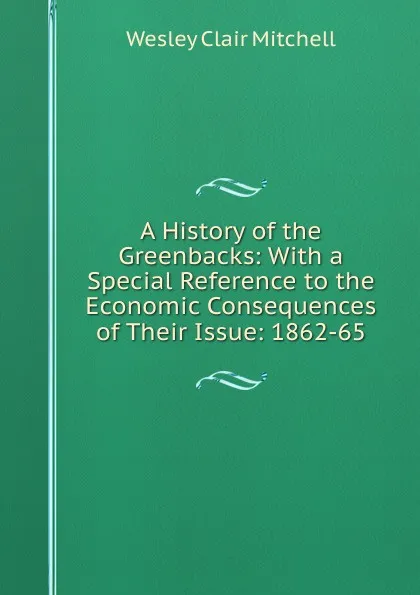 Обложка книги A History of the Greenbacks: With a Special Reference to the Economic Consequences of Their Issue: 1862-65, Wesley Clair Mitchell