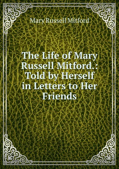 Обложка книги The Life of Mary Russell Mitford.: Told by Herself in Letters to Her Friends, Mitford Mary Russell