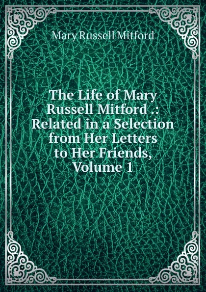 Обложка книги The Life of Mary Russell Mitford .: Related in a Selection from Her Letters to Her Friends, Volume 1, Mitford Mary Russell