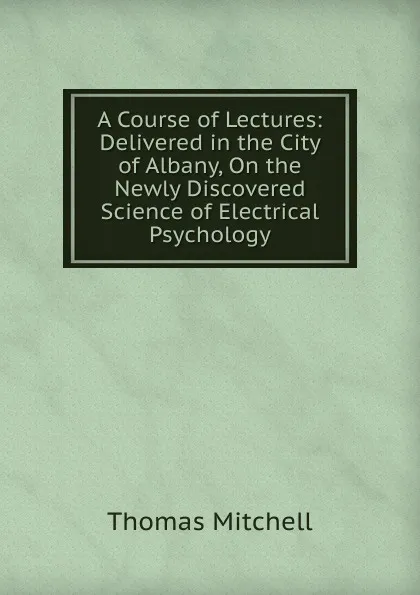 Обложка книги A Course of Lectures: Delivered in the City of Albany, On the Newly Discovered Science of Electrical Psychology, Thomas Mitchell