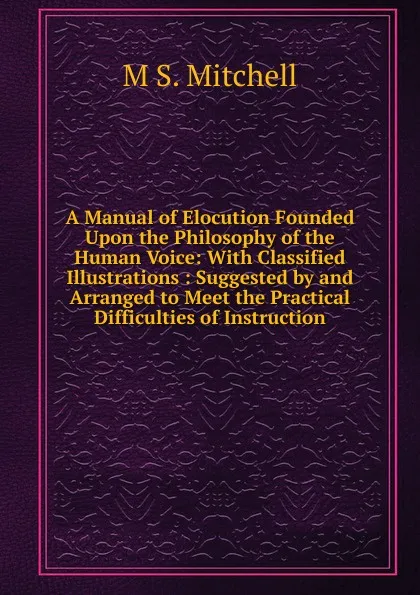 Обложка книги A Manual of Elocution Founded Upon the Philosophy of the Human Voice: With Classified Illustrations : Suggested by and Arranged to Meet the Practical Difficulties of Instruction, M S. Mitchell