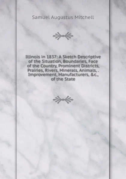 Обложка книги Illinois in 1837: A Sketch Descriptive of the Situation, Boundaries, Face of the Country, Prominent Districts, Prairies, Rivers, Minerals, Animals, . Improvement, Manufacturers, .c., of the State, S. Augustus Mitchell