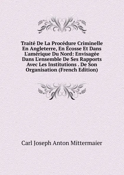 Обложка книги Traite De La Procedure Criminelle En Angleterre, En Ecosse Et Dans L.amerique Du Nord: Envisagee Dans L.ensemble De Ses Rapports Avec Les Institutions . De Son Organisation (French Edition), Carl Joseph Anton Mittermaier