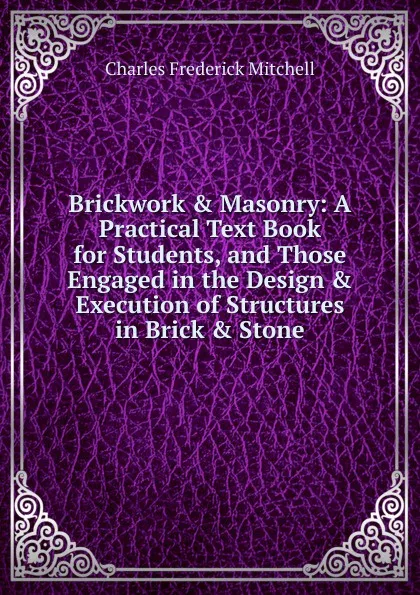 Обложка книги Brickwork . Masonry:. A Practical Text Book for Students, and Those Engaged in the Design . Execution of Structures in Brick . Stone, Charles Frederick Mitchell