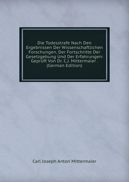 Обложка книги Die Todesstrafe Nach Den Ergebnissen Der Wissenschaftlichen Forschungen, Der Fortschritte Der Gesetzgebung Und Der Erfahrungen: Gepruft Von Dr. C.J. Mittermaier . (German Edition), Carl Joseph Anton Mittermaier