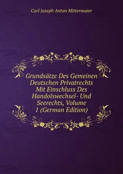 Обложка книги Grundsatze Des Gemeinen Deutschen Privatrechts Mit Einschluss Des Handolswechsel- Und Seerechts, Volume 1 (German Edition), Carl Joseph Anton Mittermaier