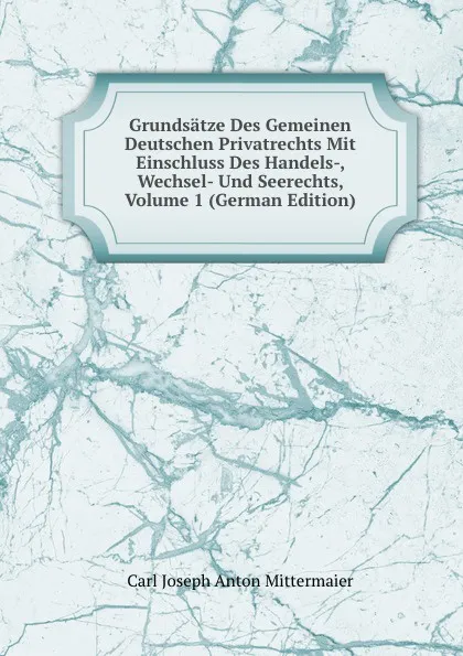 Обложка книги Grundsatze Des Gemeinen Deutschen Privatrechts Mit Einschluss Des Handels-, Wechsel- Und Seerechts, Volume 1 (German Edition), Carl Joseph Anton Mittermaier