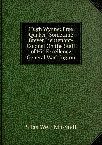 Обложка книги Hugh Wynne: Free Quaker: Sometime Brevet Lieutenant-Colonel On the Staff of His Excellency General Washington, Mitchell S. Weir