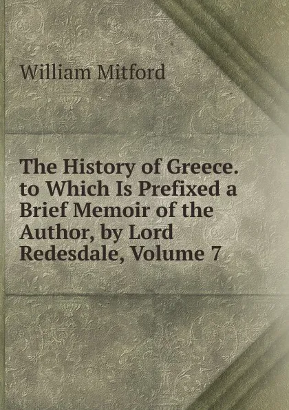 Обложка книги The History of Greece. to Which Is Prefixed a Brief Memoir of the Author, by Lord Redesdale, Volume 7, Mitford William
