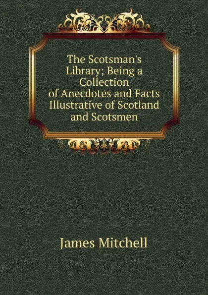 Обложка книги The Scotsman.s Library; Being a Collection of Anecdotes and Facts Illustrative of Scotland and Scotsmen, James Mitchell