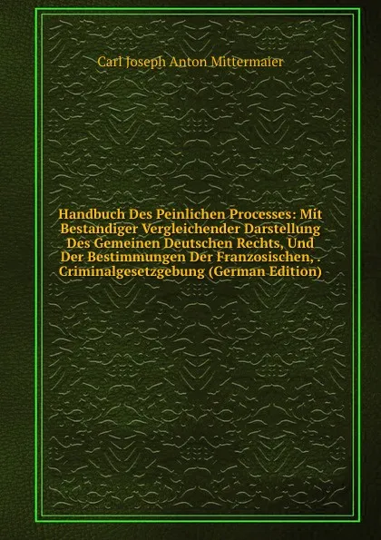 Обложка книги Handbuch Des Peinlichen Processes: Mit Bestandiger Vergleichender Darstellung Des Gemeinen Deutschen Rechts, Und Der Bestimmungen Der Franzosischen, . Criminalgesetzgebung (German Edition), Carl Joseph Anton Mittermaier