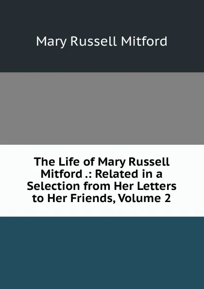 Обложка книги The Life of Mary Russell Mitford .: Related in a Selection from Her Letters to Her Friends, Volume 2, Mitford Mary Russell