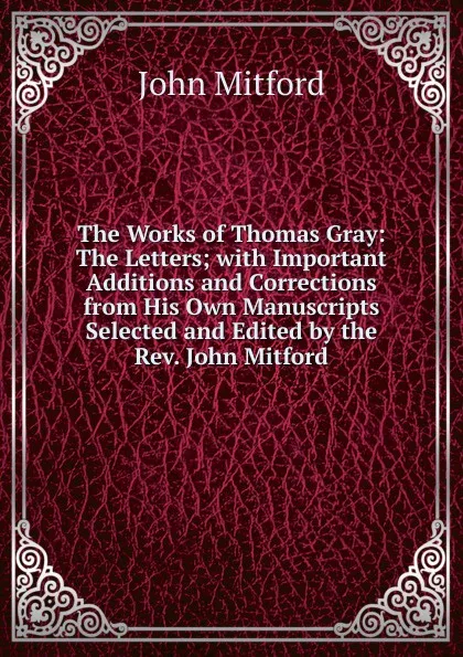 Обложка книги The Works of Thomas Gray: The Letters; with Important Additions and Corrections from His Own Manuscripts Selected and Edited by the Rev. John Mitford, Mitford John