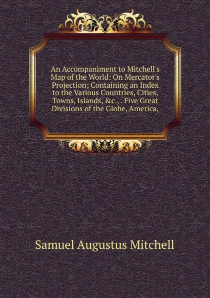 Обложка книги An Accompaniment to Mitchell.s Map of the World: On Mercator.s Projection; Containing an Index to the Various Countries, Cities, Towns, Islands, .c., . Five Great Divisions of the Globe, America,, S. Augustus Mitchell