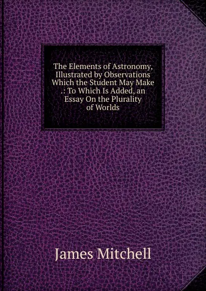 Обложка книги The Elements of Astronomy, Illustrated by Observations Which the Student May Make .: To Which Is Added, an Essay On the Plurality of Worlds, James Mitchell