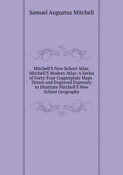 Обложка книги Mitchell.S New School Atlas: Mitchell.S Modern Atlas: A Series of Forty-Four Copperplate Maps . Drawn and Engraved Expressly to Illustrate Mitchell.S New School Geography, S. Augustus Mitchell