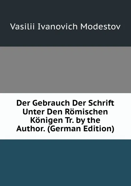 Обложка книги Der Gebrauch Der Schrift Unter Den Romischen Konigen Tr. by the Author. (German Edition), Vasilii Ivanovich Modestov