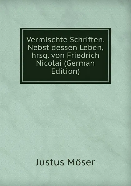 Обложка книги Vermischte Schriften. Nebst dessen Leben, hrsg. von Friedrich Nicolai (German Edition), Justus Möser