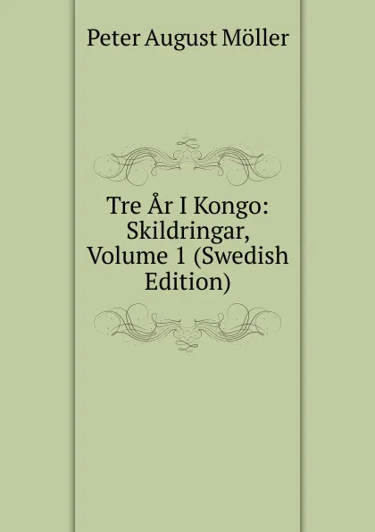 Обложка книги Tre Ar I Kongo: Skildringar, Volume 1 (Swedish Edition), Peter August Möller