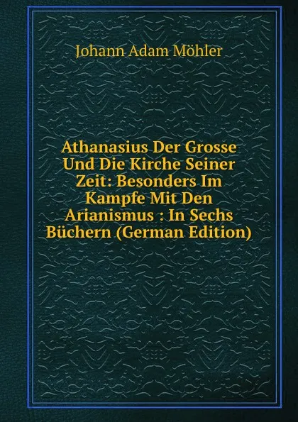 Обложка книги Athanasius Der Grosse Und Die Kirche Seiner Zeit: Besonders Im Kampfe Mit Den Arianismus : In Sechs Buchern (German Edition), Johann Adam Möhler