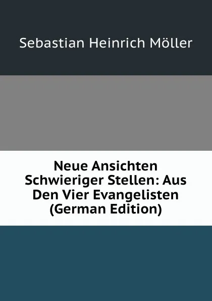 Обложка книги Neue Ansichten Schwieriger Stellen: Aus Den Vier Evangelisten (German Edition), Sebastian Heinrich Möller