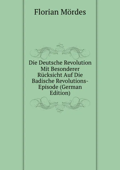 Обложка книги Die Deutsche Revolution Mit Besonderer Rucksicht Auf Die Badische Revolutions-Episode (German Edition), Florian Mördes