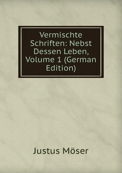 Обложка книги Vermischte Schriften: Nebst Dessen Leben, Volume 1 (German Edition), Justus Möser