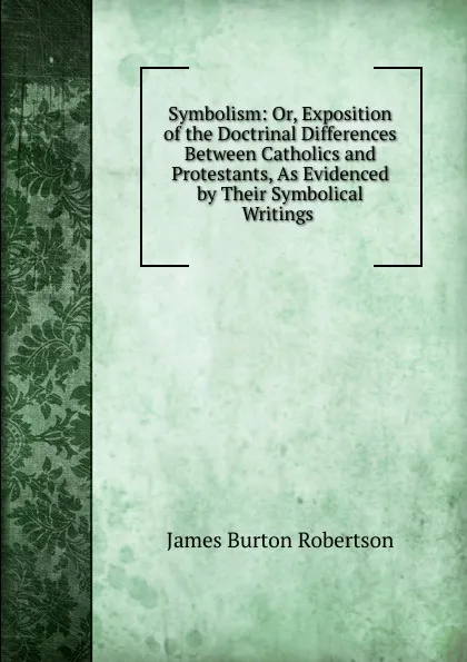 Обложка книги Symbolism: Or, Exposition of the Doctrinal Differences Between Catholics and Protestants, As Evidenced by Their Symbolical Writings ., James Burton Robertson