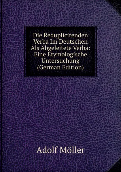 Обложка книги Die Reduplicirenden Verba Im Deutschen Als Abgeleitete Verba: Eine Etymologische Untersuchung (German Edition), Adolf Möller