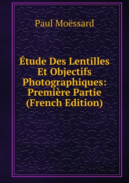 Обложка книги Etude Des Lentilles Et Objectifs Photographiques: Premiere Partie (French Edition), Paul Moëssard