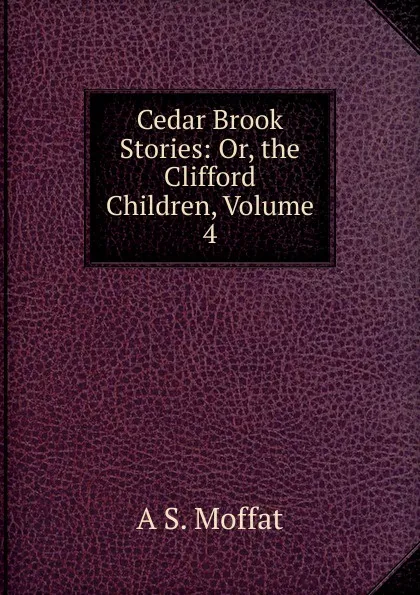 Обложка книги Cedar Brook Stories: Or, the Clifford Children, Volume 4, A S. Moffat