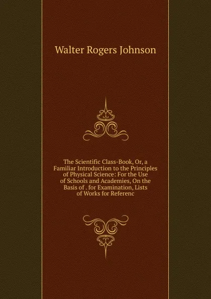 Обложка книги The Scientific Class-Book, Or, a Familiar Introduction to the Principles of Physical Science: For the Use of Schools and Academies, On the Basis of . for Examination, Lists of Works for Referenc, Walter Rogers Johnson