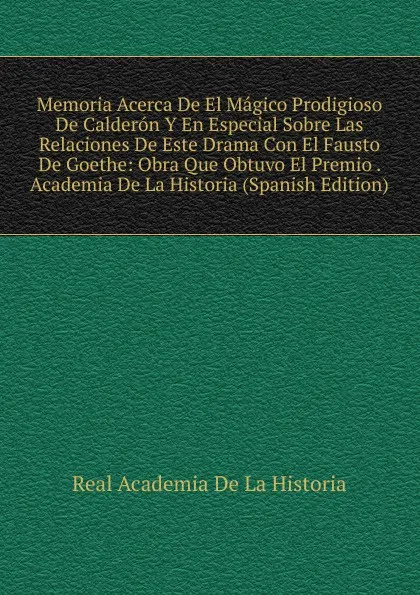 Обложка книги Memoria Acerca De El Magico Prodigioso De Calderon Y En Especial Sobre Las Relaciones De Este Drama Con El Fausto De Goethe: Obra Que Obtuvo El Premio . Academia De La Historia (Spanish Edition), Real Academia de la Historia