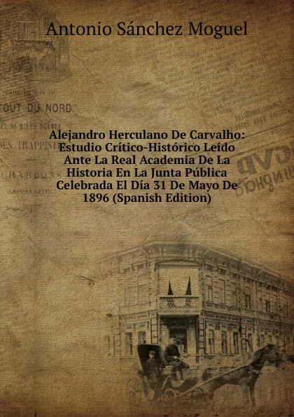 Обложка книги Alejandro Herculano De Carvalho: Estudio Critico-Historico Leido Ante La Real Academia De La Historia En La Junta Publica Celebrada El Dia 31 De Mayo De 1896 (Spanish Edition), Antonio Sánchez Moguel