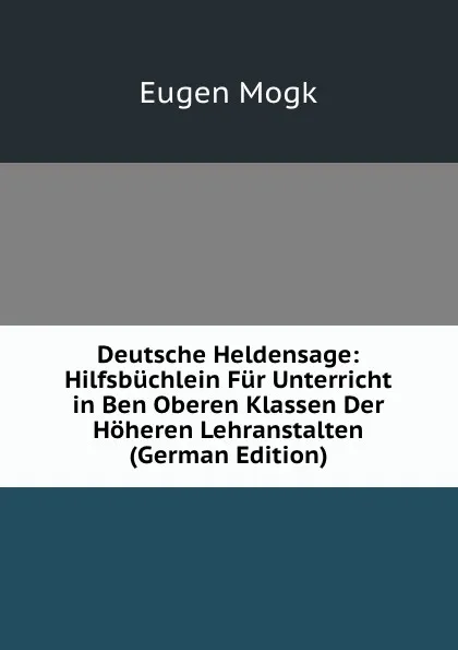 Обложка книги Deutsche Heldensage: Hilfsbuchlein Fur Unterricht in Ben Oberen Klassen Der Hoheren Lehranstalten (German Edition), Eugen Mogk