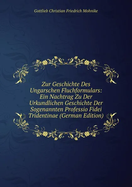 Обложка книги Zur Geschichte Des Ungarschen Fluchformulars: Ein Nachtrag Zu Der Urkundlichen Geschichte Der Sogenannten Professio Fidei Tridentinae (German Edition), Gottlieb Christian Friedrich Mohnike