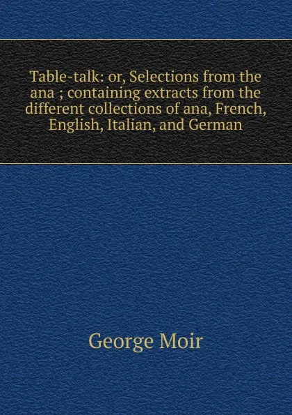 Обложка книги Table-talk: or, Selections from the ana ; containing extracts from the different collections of ana, French, English, Italian, and German, George Moir