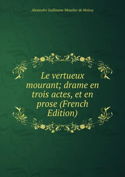 Обложка книги Le vertueux mourant; drame en trois actes, et en prose (French Edition), Alexandre Guillaume Mouslier de Moissy