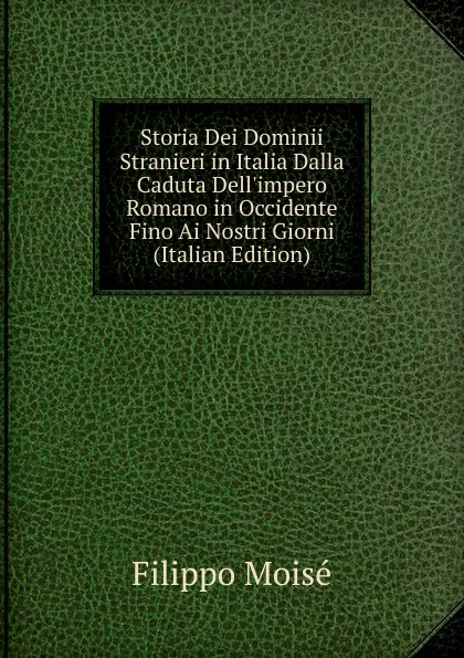 Обложка книги Storia Dei Dominii Stranieri in Italia Dalla Caduta Dell.impero Romano in Occidente Fino Ai Nostri Giorni (Italian Edition), Filippo Moisé